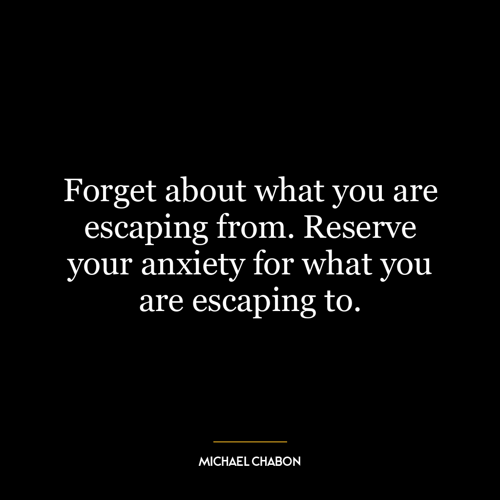 Forget about what you are escaping from. Reserve your anxiety for what you are escaping to.