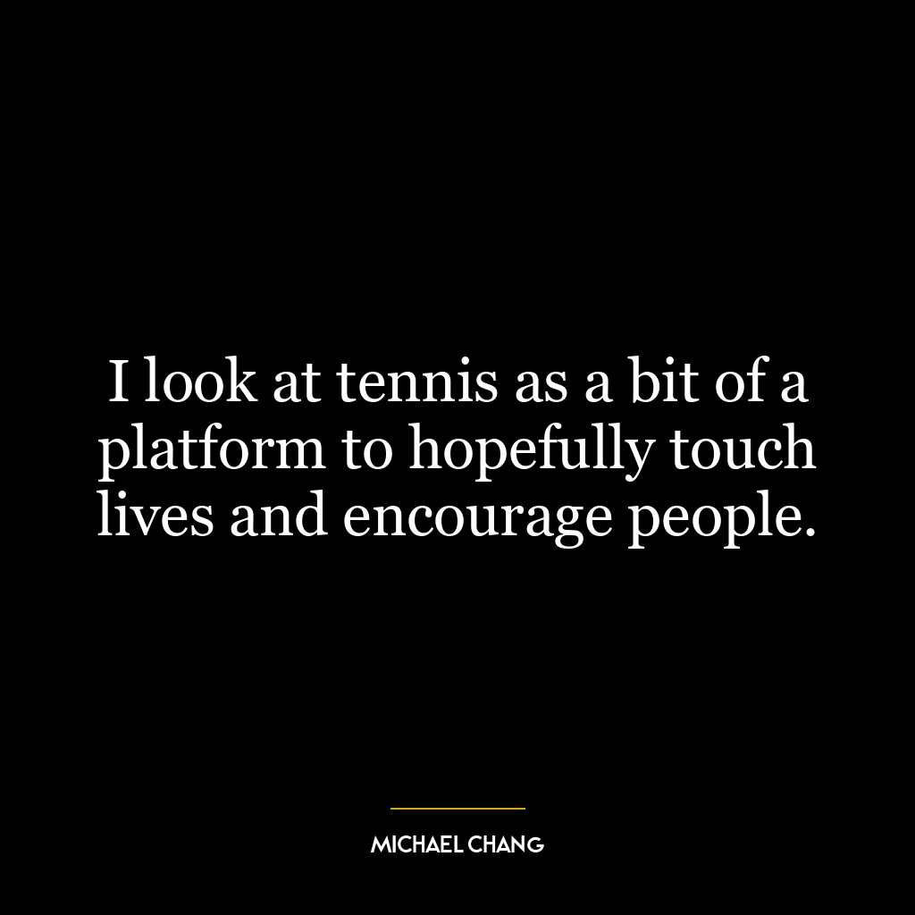 I look at tennis as a bit of a platform to hopefully touch lives and encourage people.