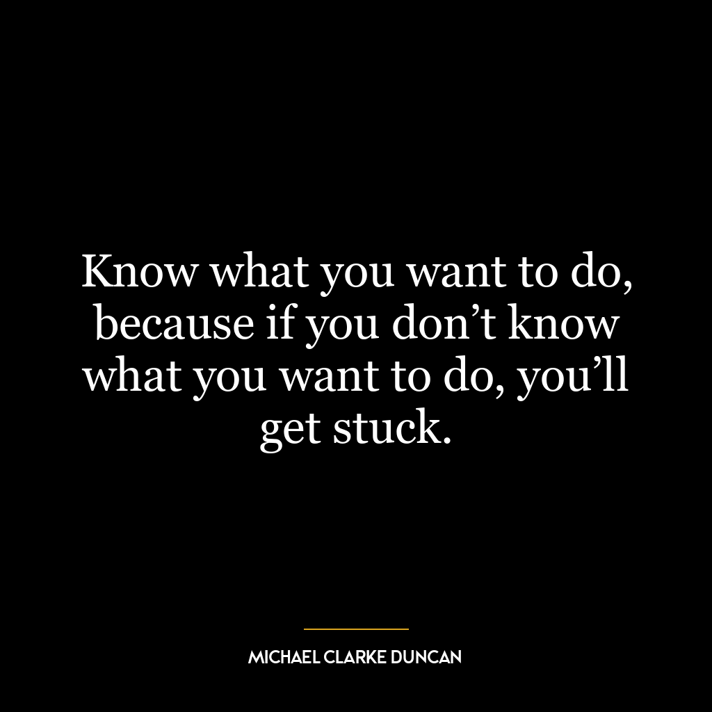 Know what you want to do, because if you don’t know what you want to do, you’ll get stuck.