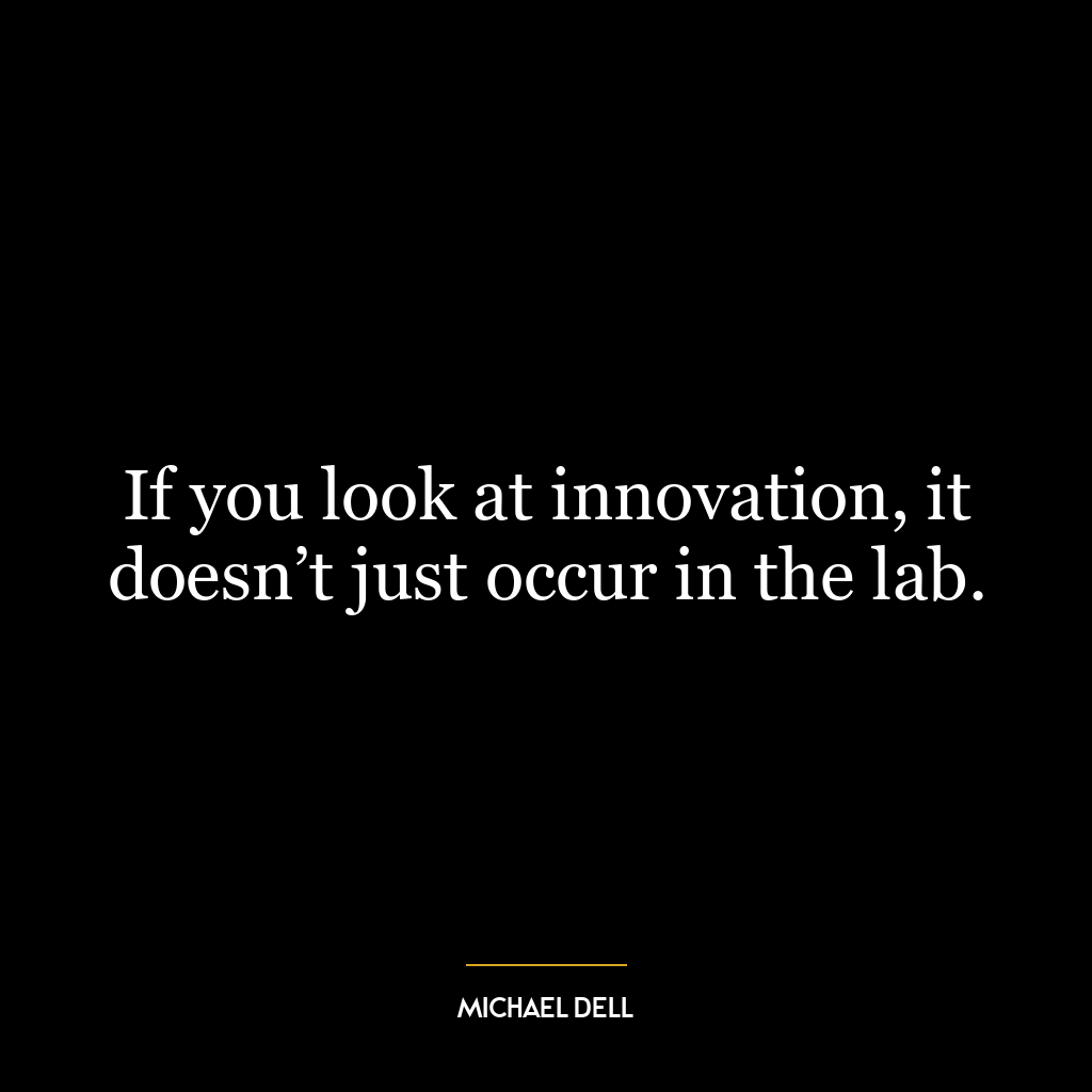 If you look at innovation, it doesn’t just occur in the lab.