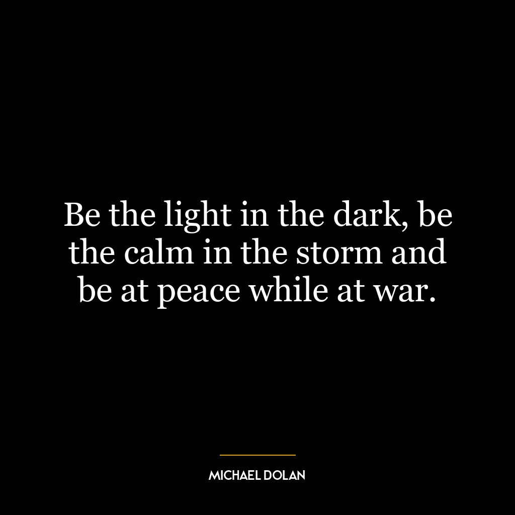 Be the light in the dark, be the calm in the storm and be at peace while at war.