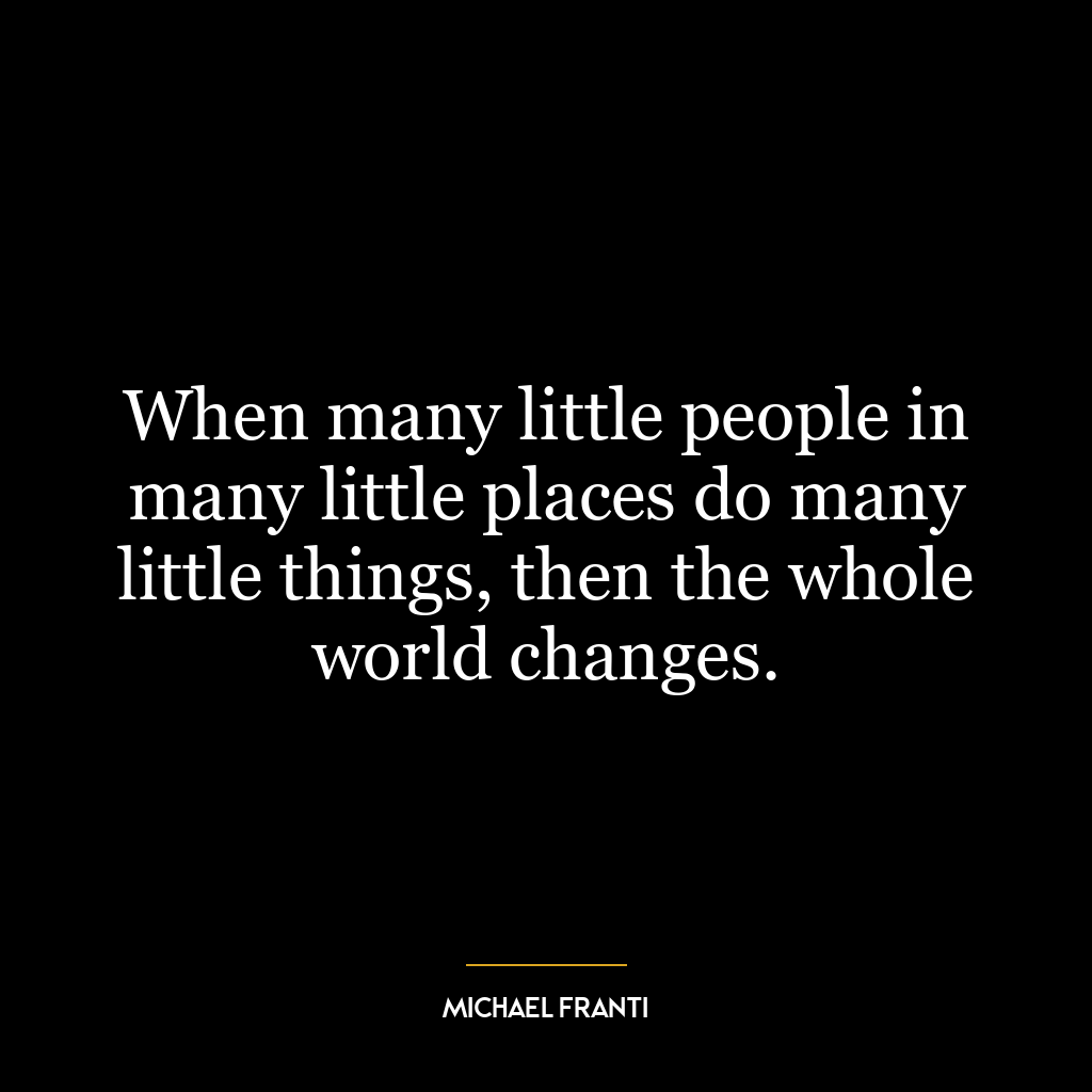 When many little people in many little places do many little things, then the whole world changes.