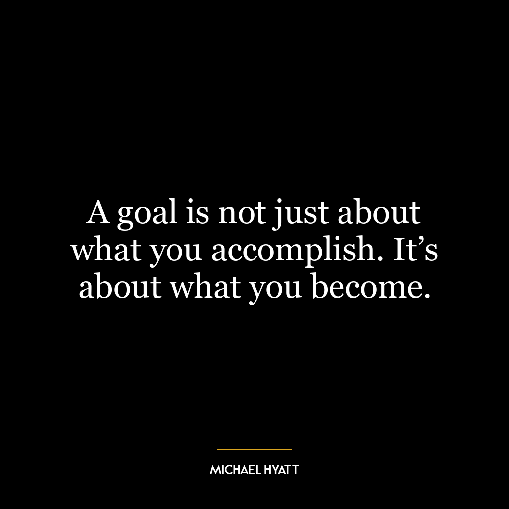 A goal is not just about what you accomplish. It’s about what you become.