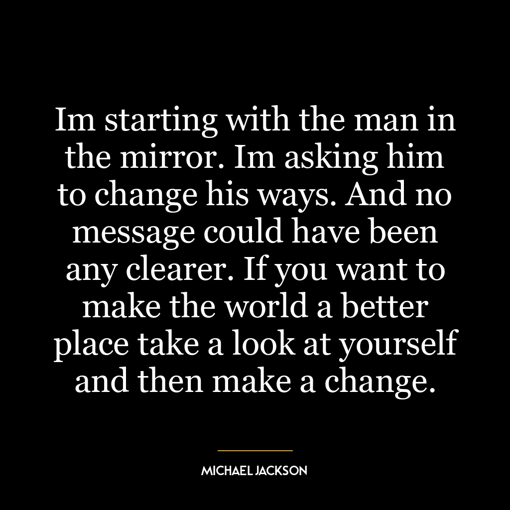 Im starting with the man in the mirror. Im asking him to change his ways. And no message could have been any clearer. If you want to make the world a better place take a look at yourself and then make a change.