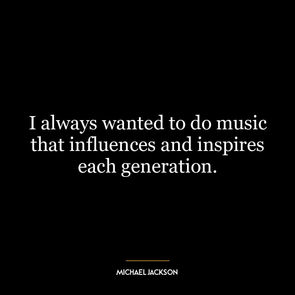 I always wanted to do music that influences and inspires each generation.