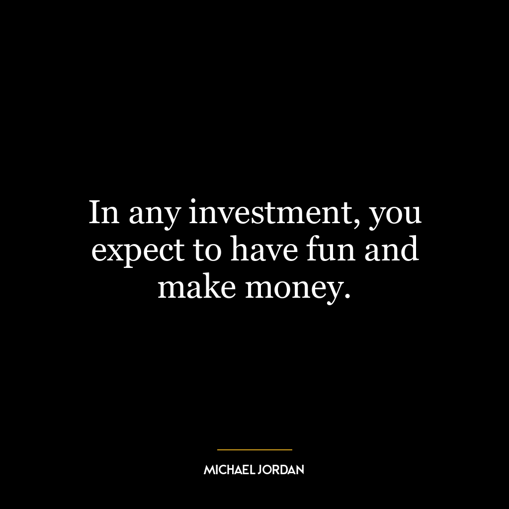 In any investment, you expect to have fun and make money.