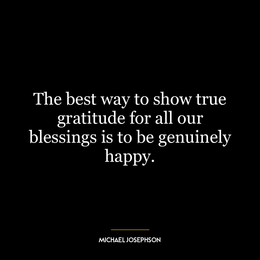 The best way to show true gratitude for all our blessings is to be genuinely happy.