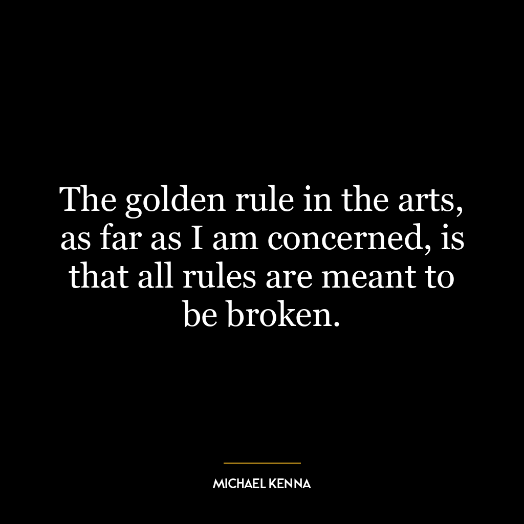 The golden rule in the arts, as far as I am concerned, is that all rules are meant to be broken.