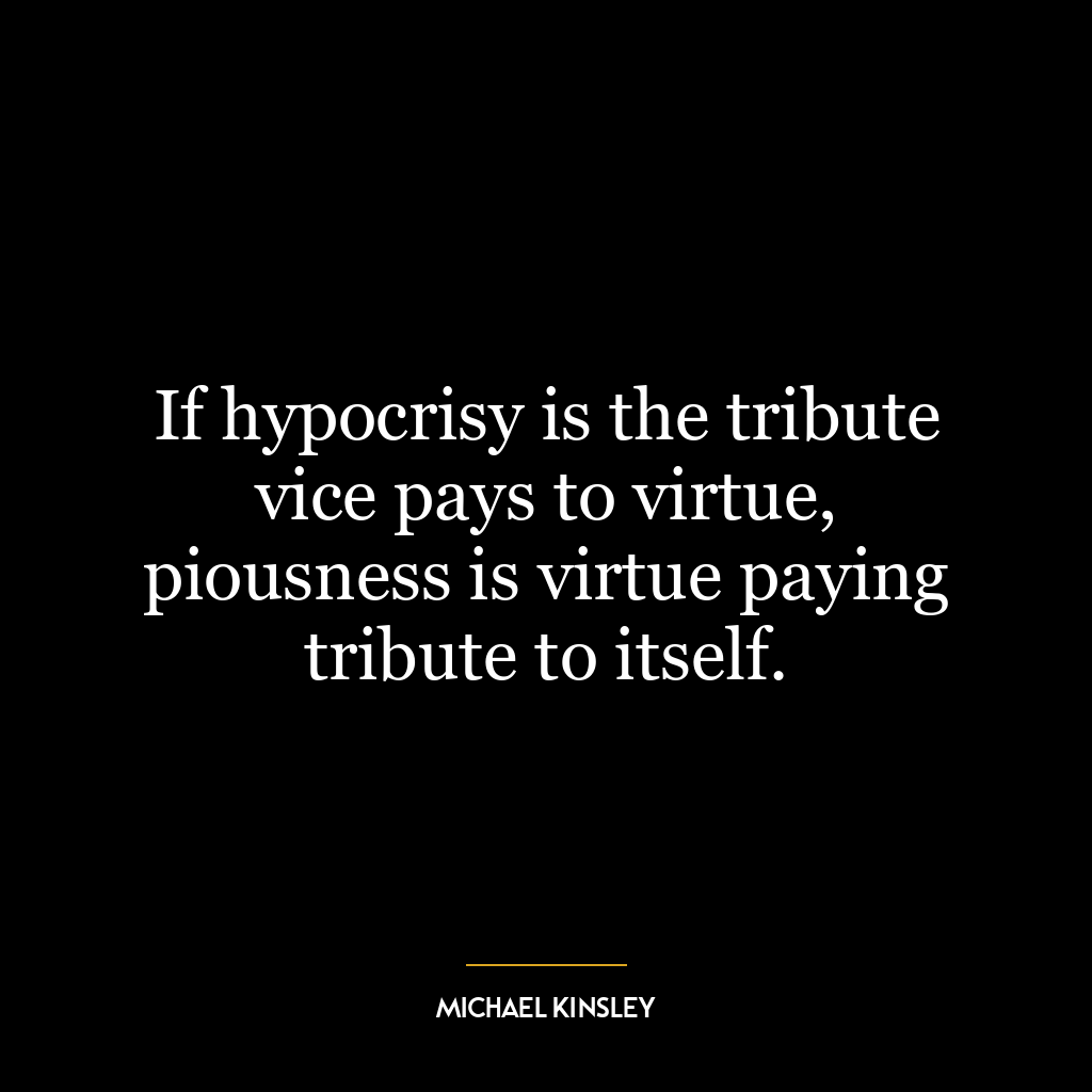 If hypocrisy is the tribute vice pays to virtue, piousness is virtue paying tribute to itself.