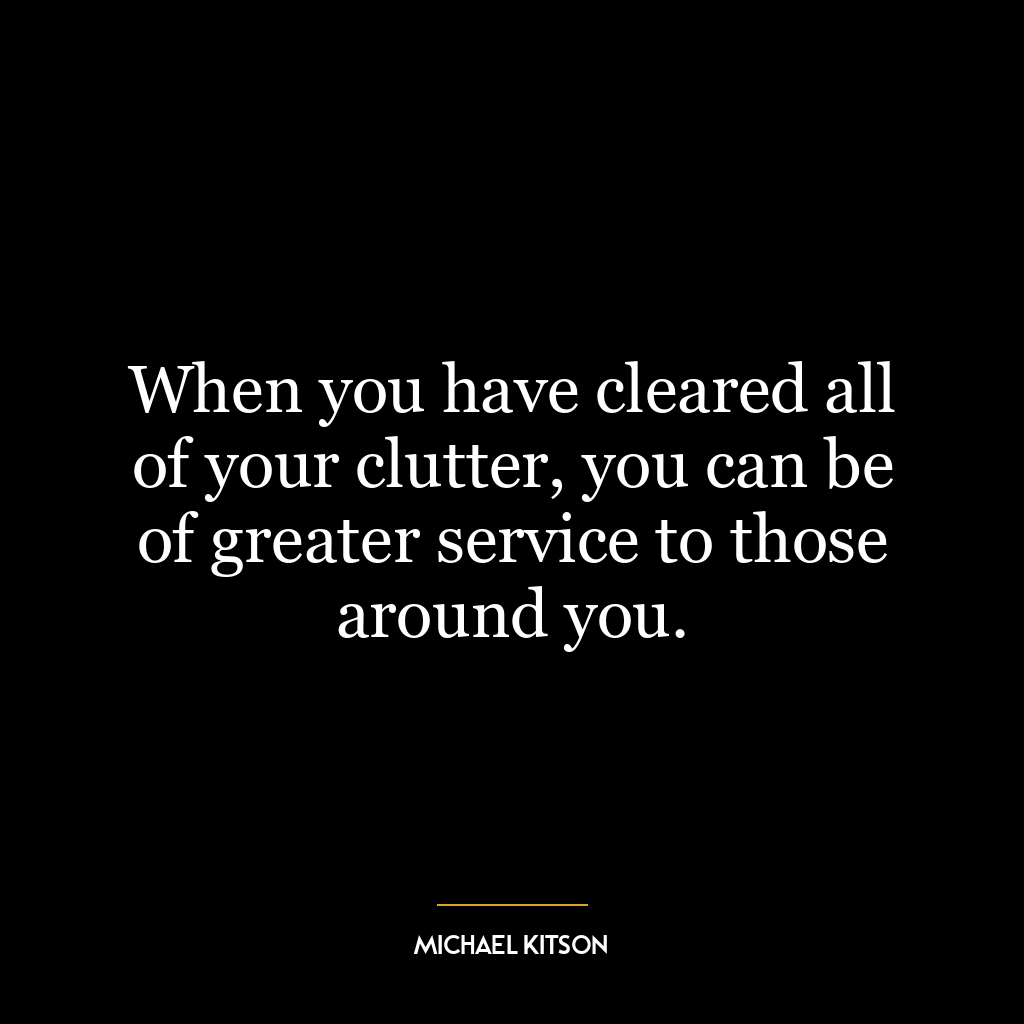 When you have cleared all of your clutter, you can be of greater service to those around you.