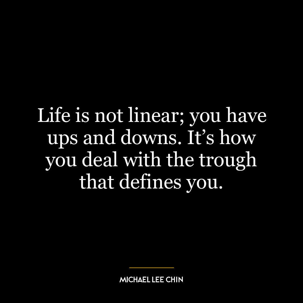 Life is not linear; you have ups and downs. It’s how you deal with the trough that defines you.