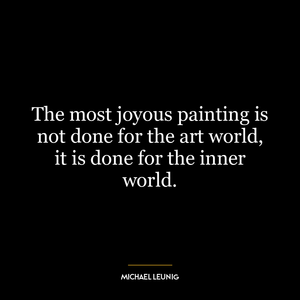 The most joyous painting is not done for the art world, it is done for the inner world.