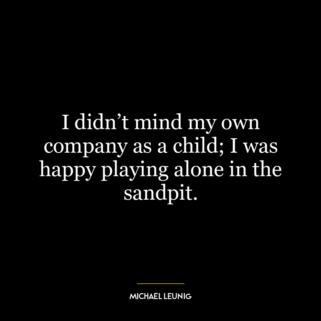 I didn’t mind my own company as a child; I was happy playing alone in the sandpit.