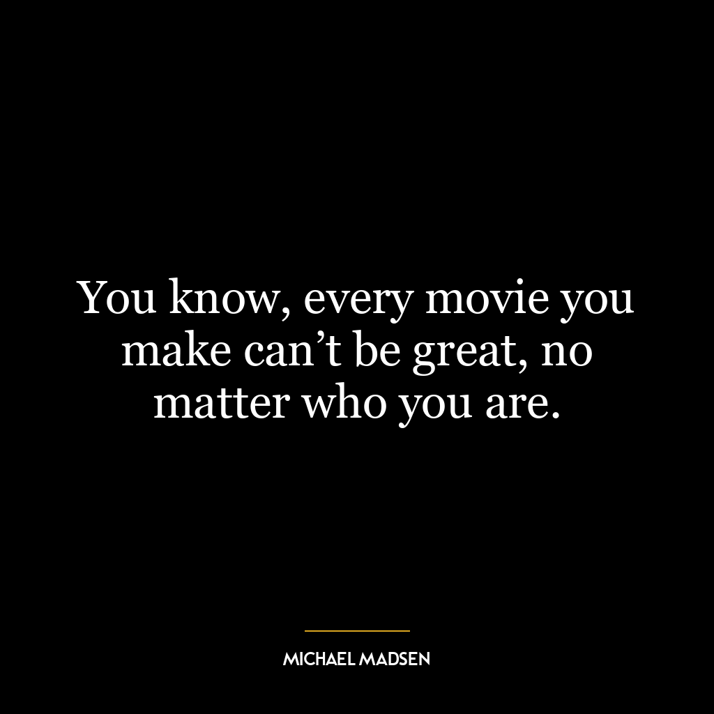 You know, every movie you make can’t be great, no matter who you are.