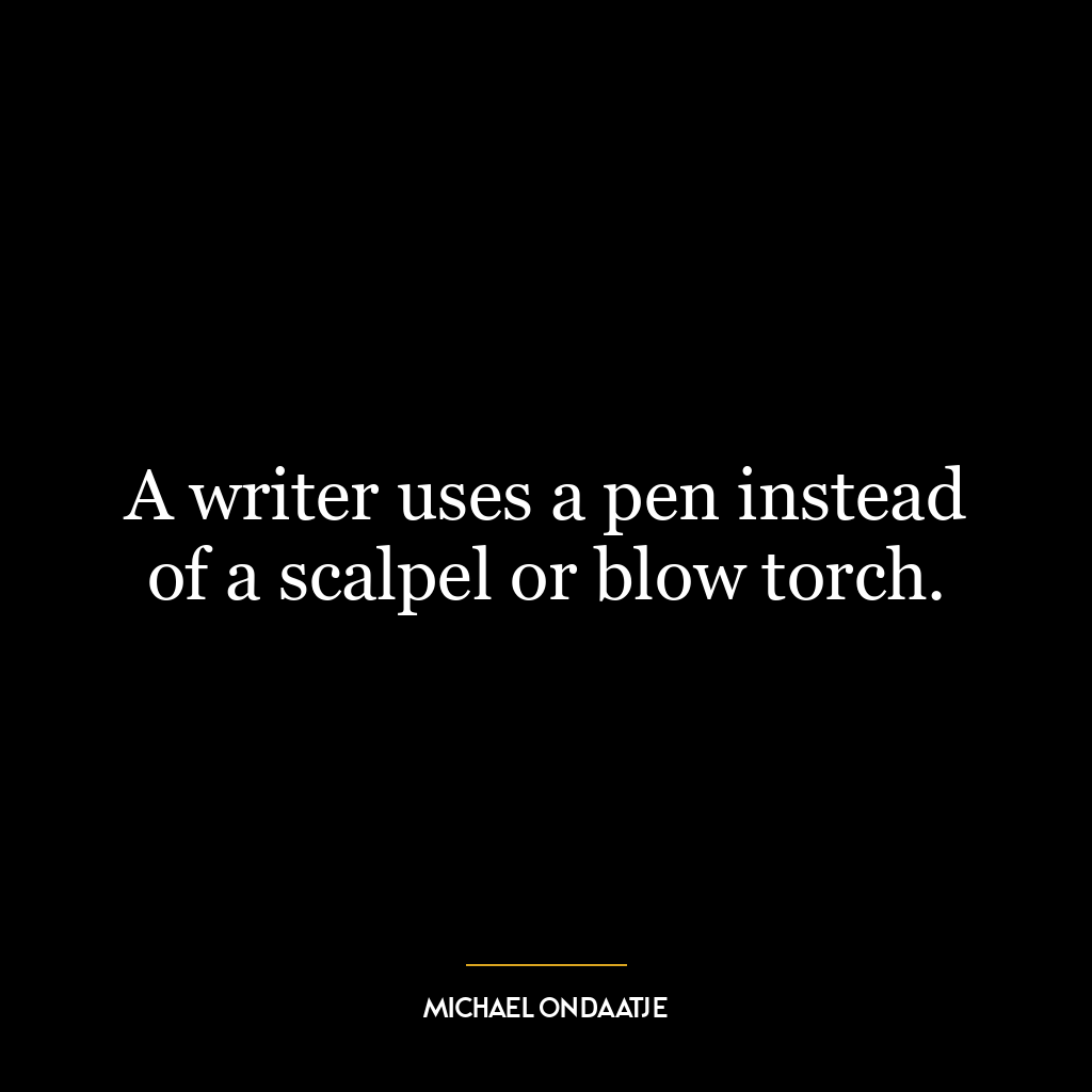 A writer uses a pen instead of a scalpel or blow torch.