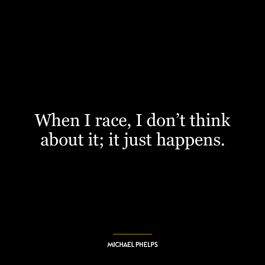 When I race, I don’t think about it; it just happens.