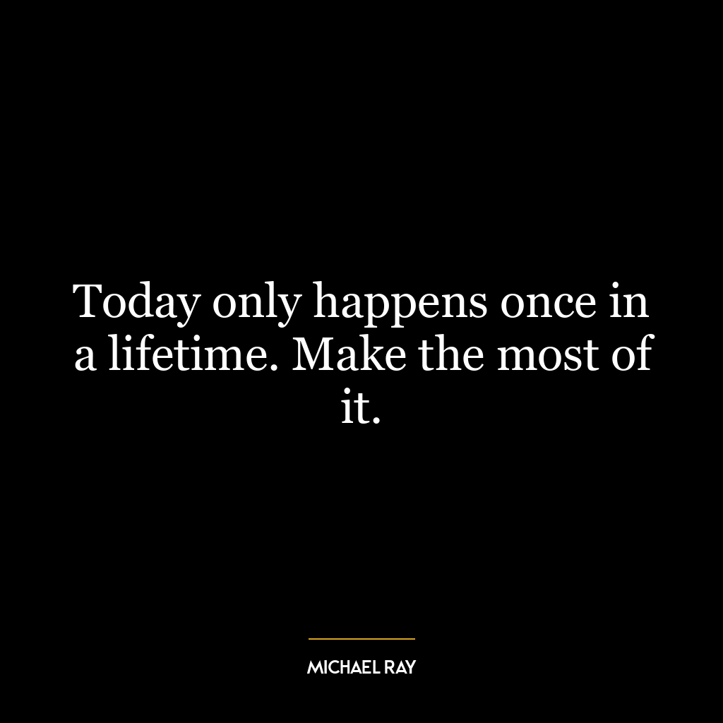 Today only happens once in a lifetime. Make the most of it.