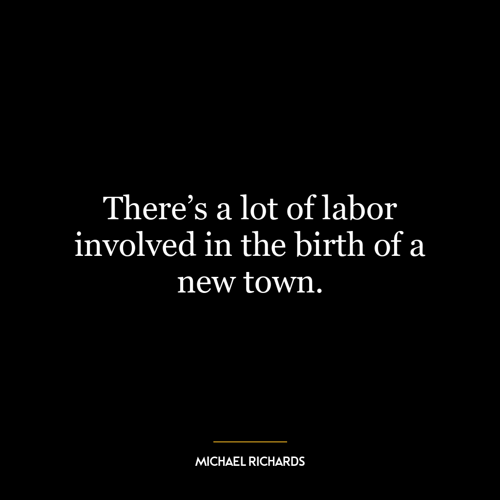 There’s a lot of labor involved in the birth of a new town.