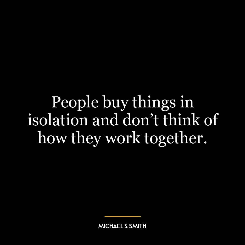 People buy things in isolation and don’t think of how they work together.