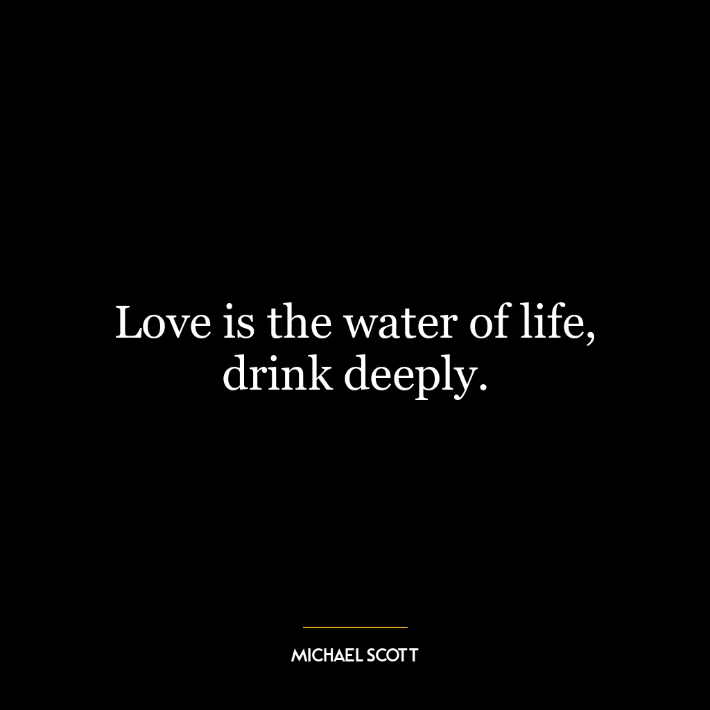 Love is the water of life, drink deeply.