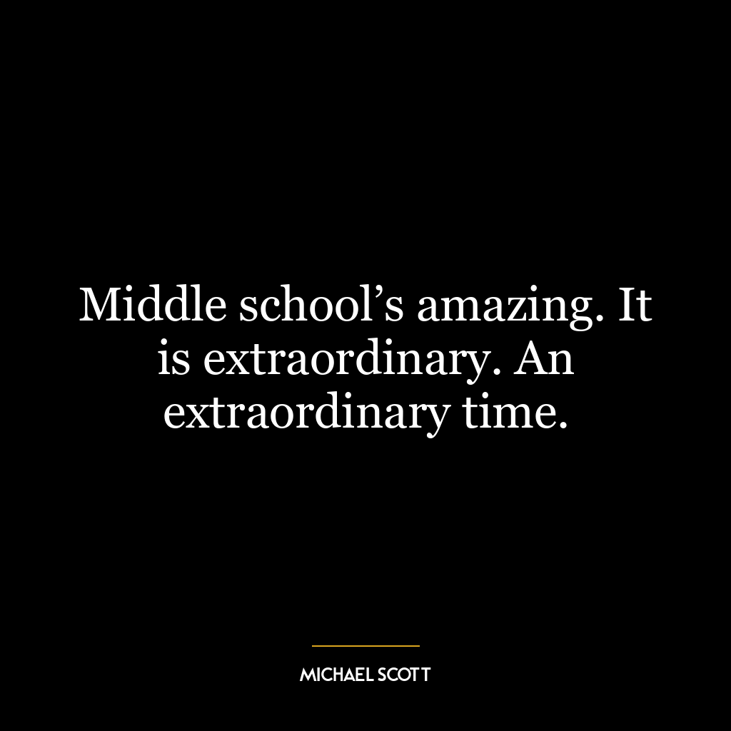 Middle school’s amazing. It is extraordinary. An extraordinary time.