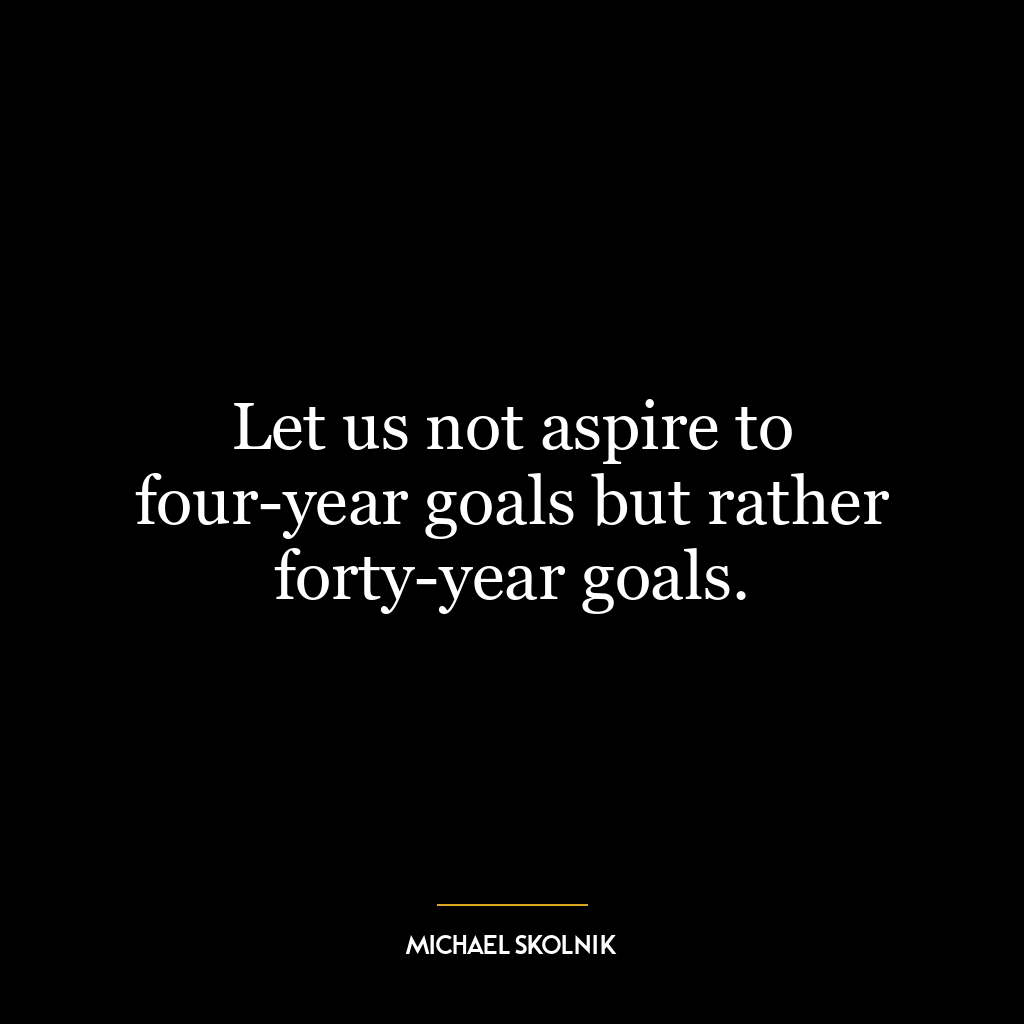 Let us not aspire to four-year goals but rather forty-year goals.