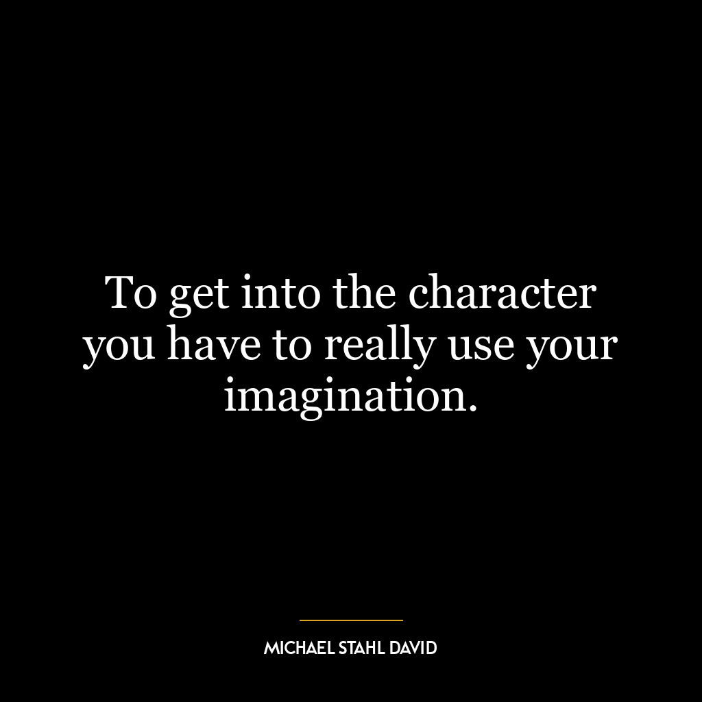 To get into the character you have to really use your imagination.