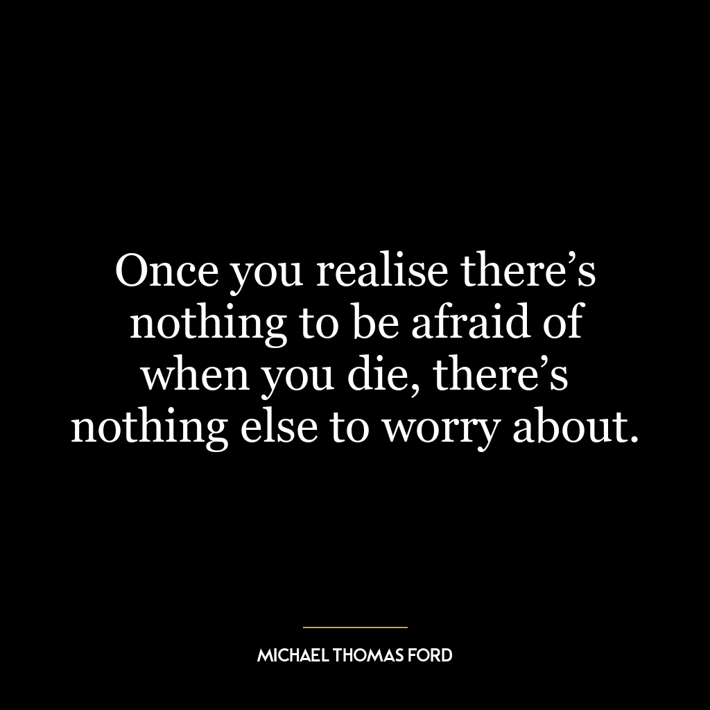 Once you realise there’s nothing to be afraid of when you die, there’s nothing else to worry about.