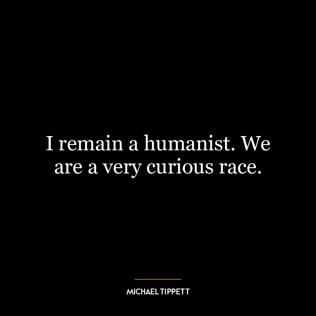 I remain a humanist. We are a very curious race.