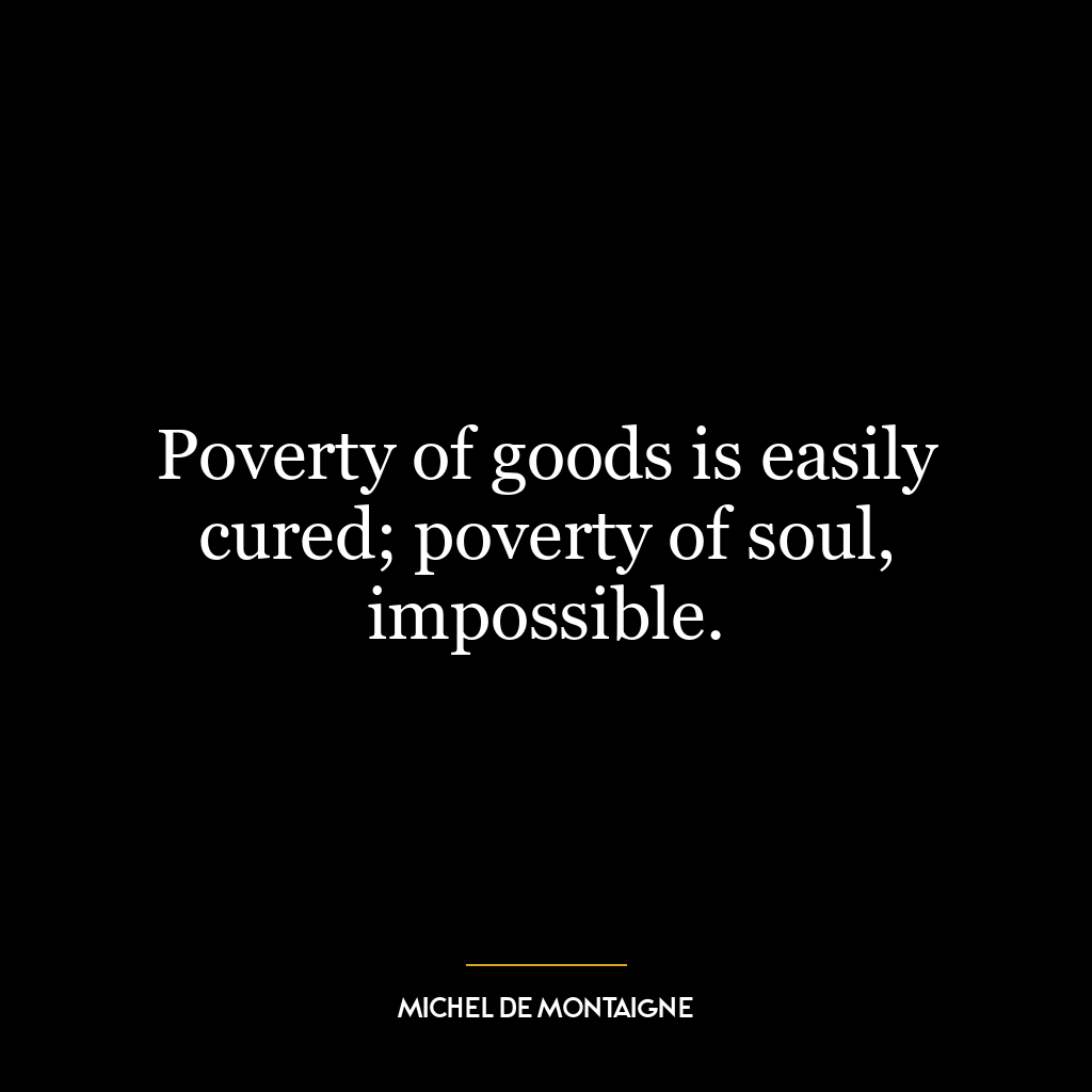 Poverty of goods is easily cured; poverty of soul, impossible.