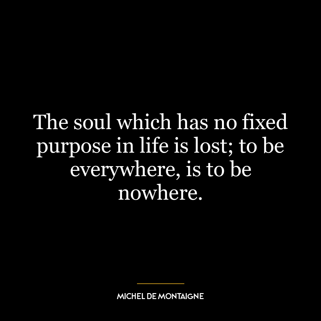 The soul which has no fixed purpose in life is lost; to be everywhere, is to be nowhere.