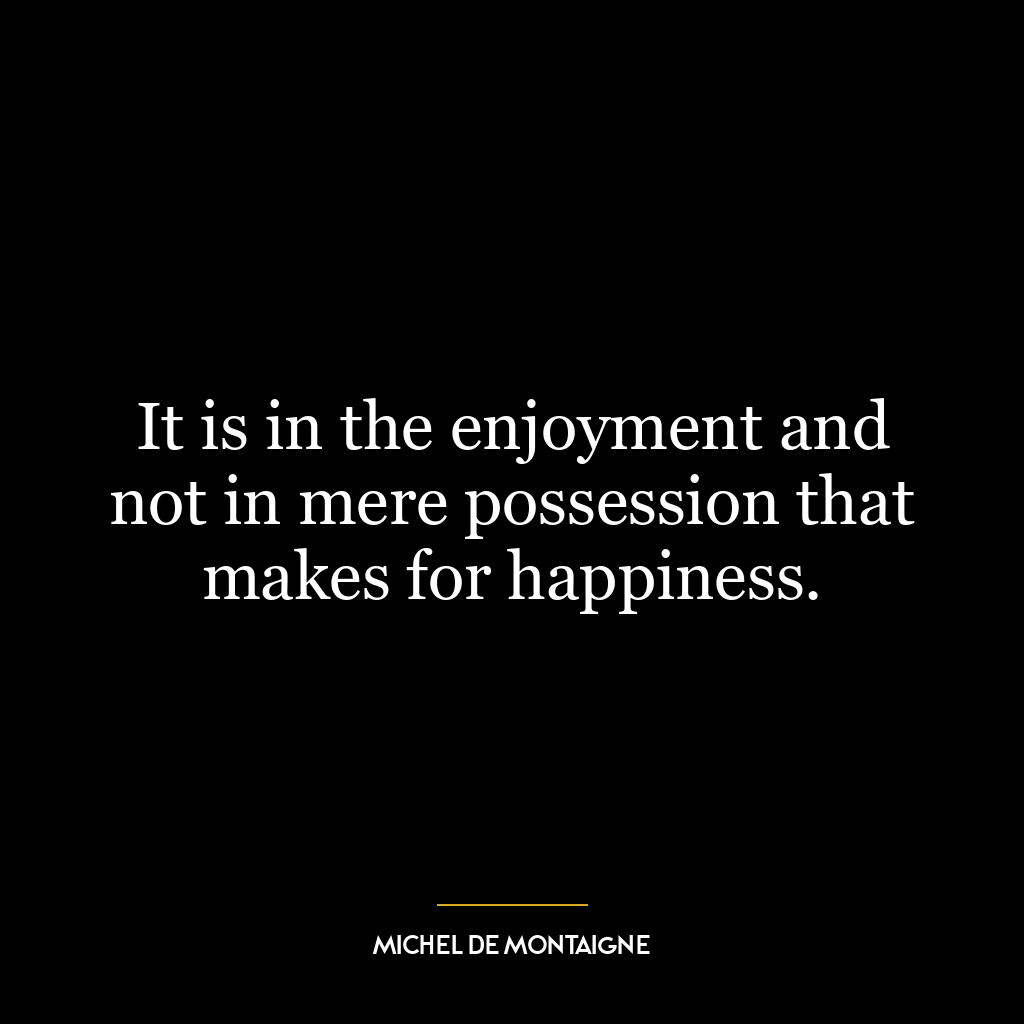 It is in the enjoyment and not in mere possession that makes for happiness.