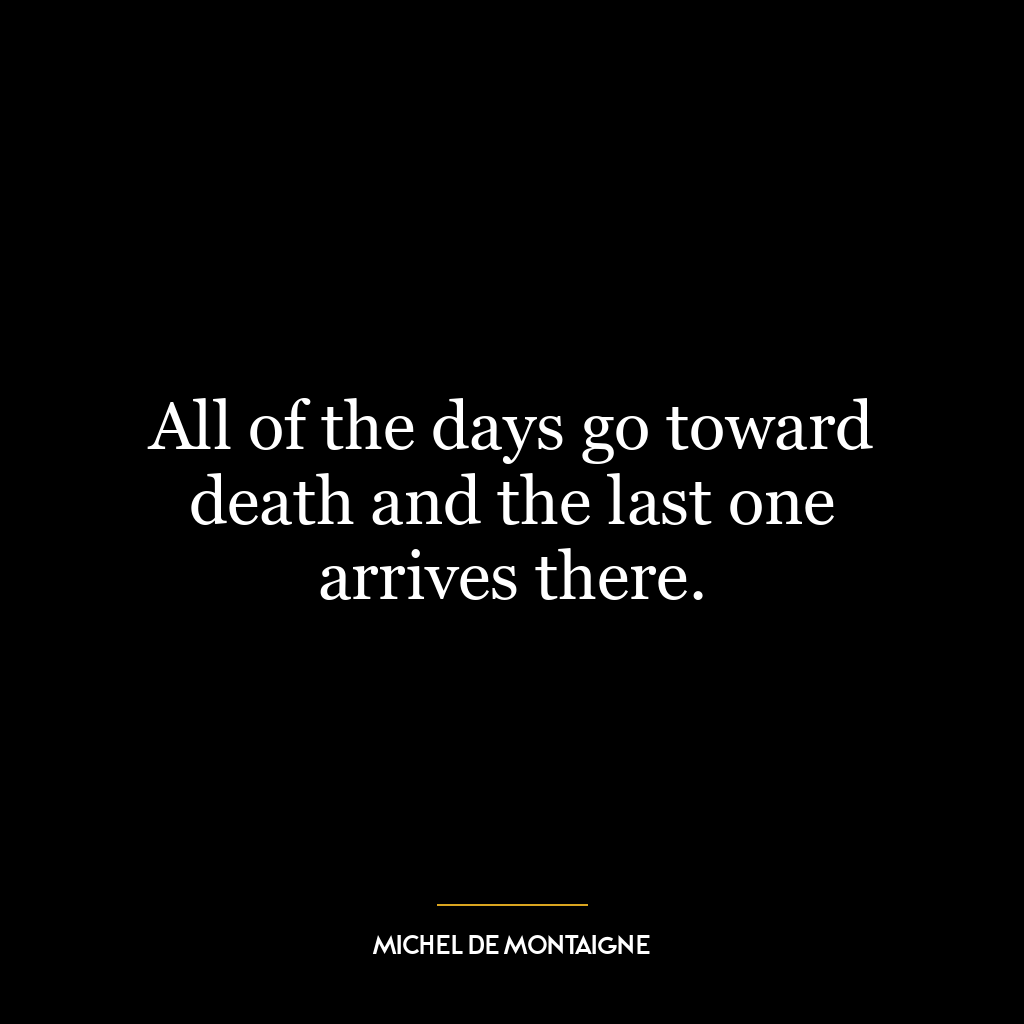 All of the days go toward death and the last one arrives there.