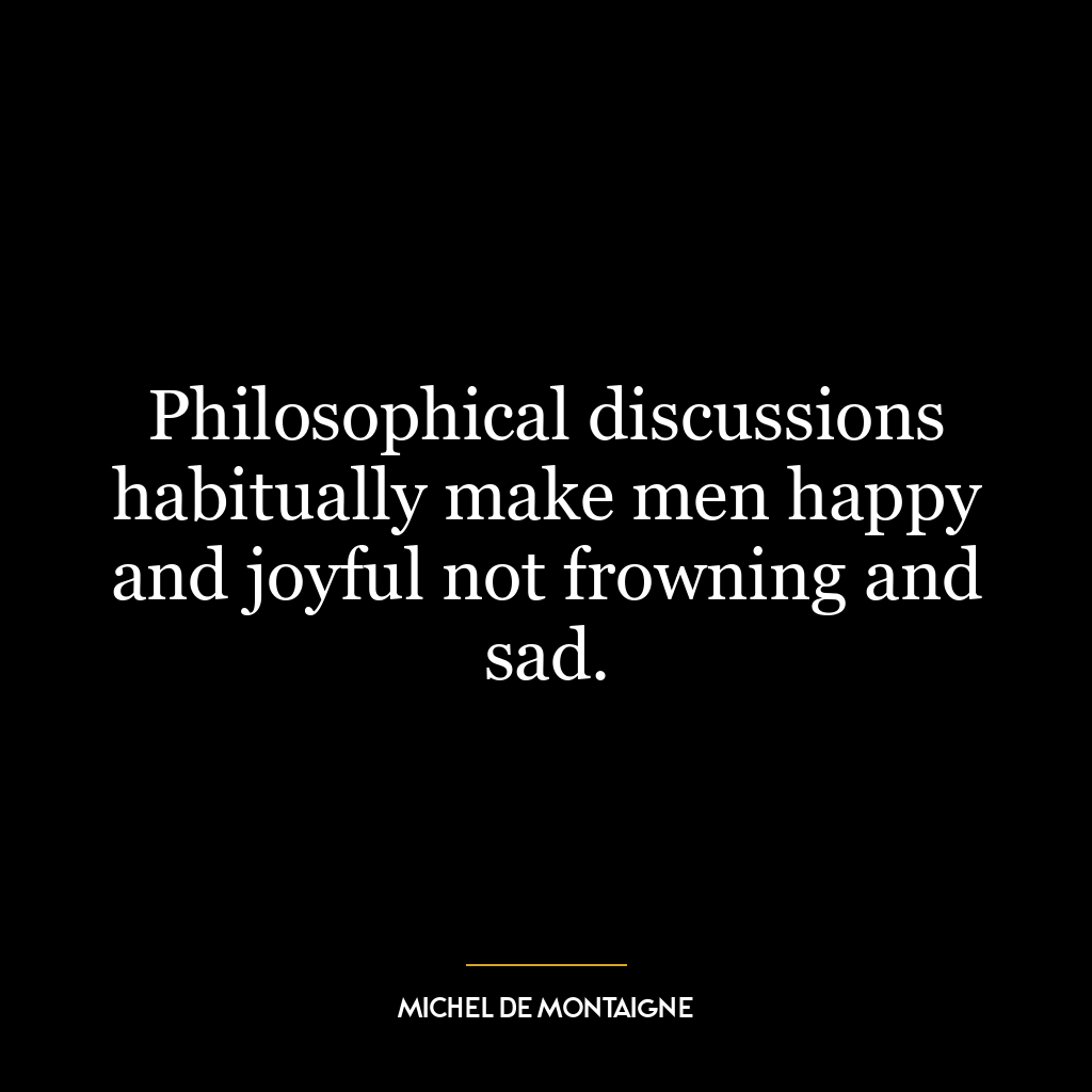 Philosophical discussions habitually make men happy and joyful not frowning and sad.