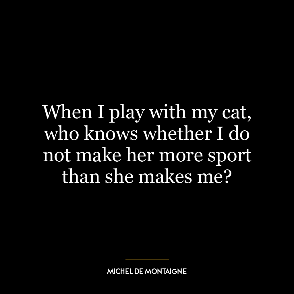 When I play with my cat, who knows whether I do not make her more sport than she makes me?