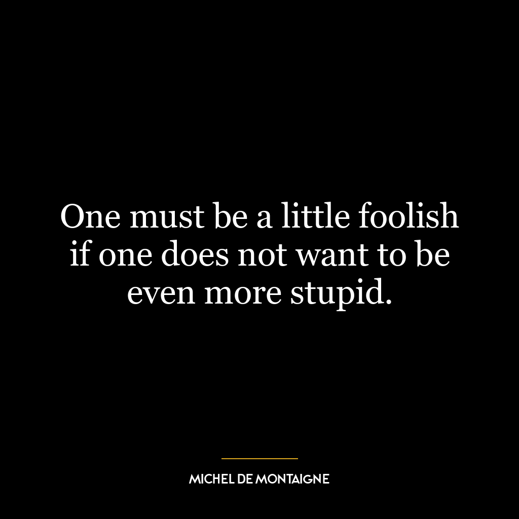 One must be a little foolish if one does not want to be even more stupid.