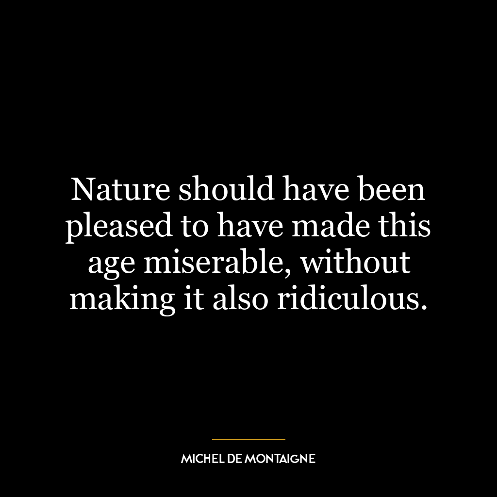 Nature should have been pleased to have made this age miserable, without making it also ridiculous.