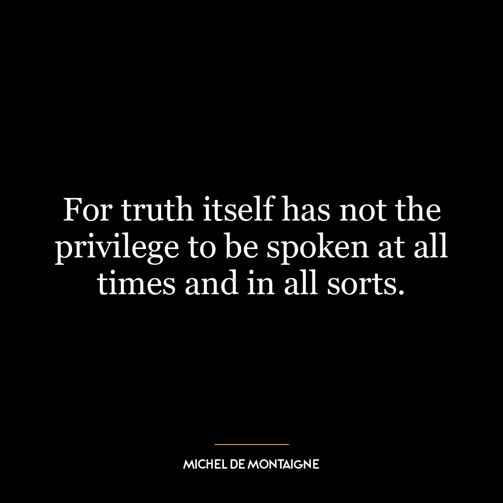 For truth itself has not the privilege to be spoken at all times and in all sorts.