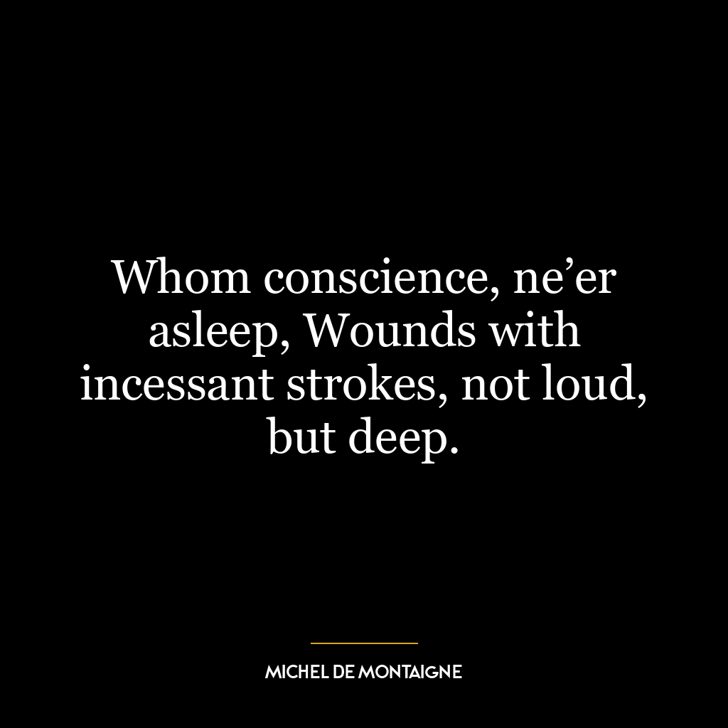 Whom conscience, ne’er asleep, Wounds with incessant strokes, not loud, but deep.