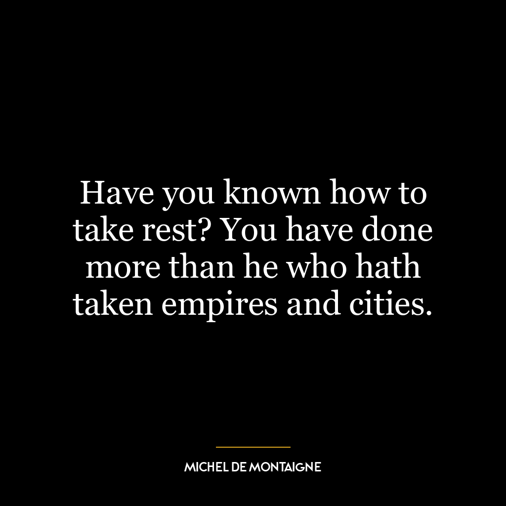 Have you known how to take rest? You have done more than he who hath taken empires and cities.