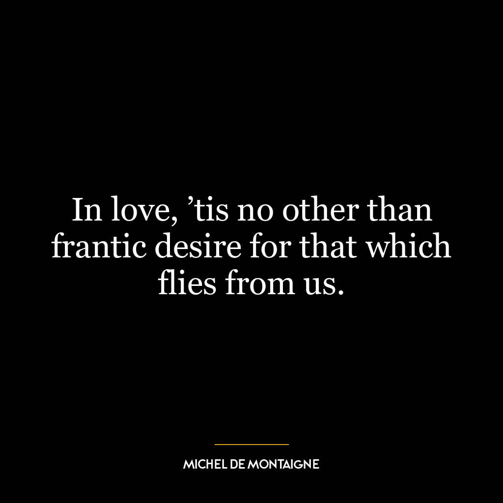 In love, ’tis no other than frantic desire for that which flies from us.