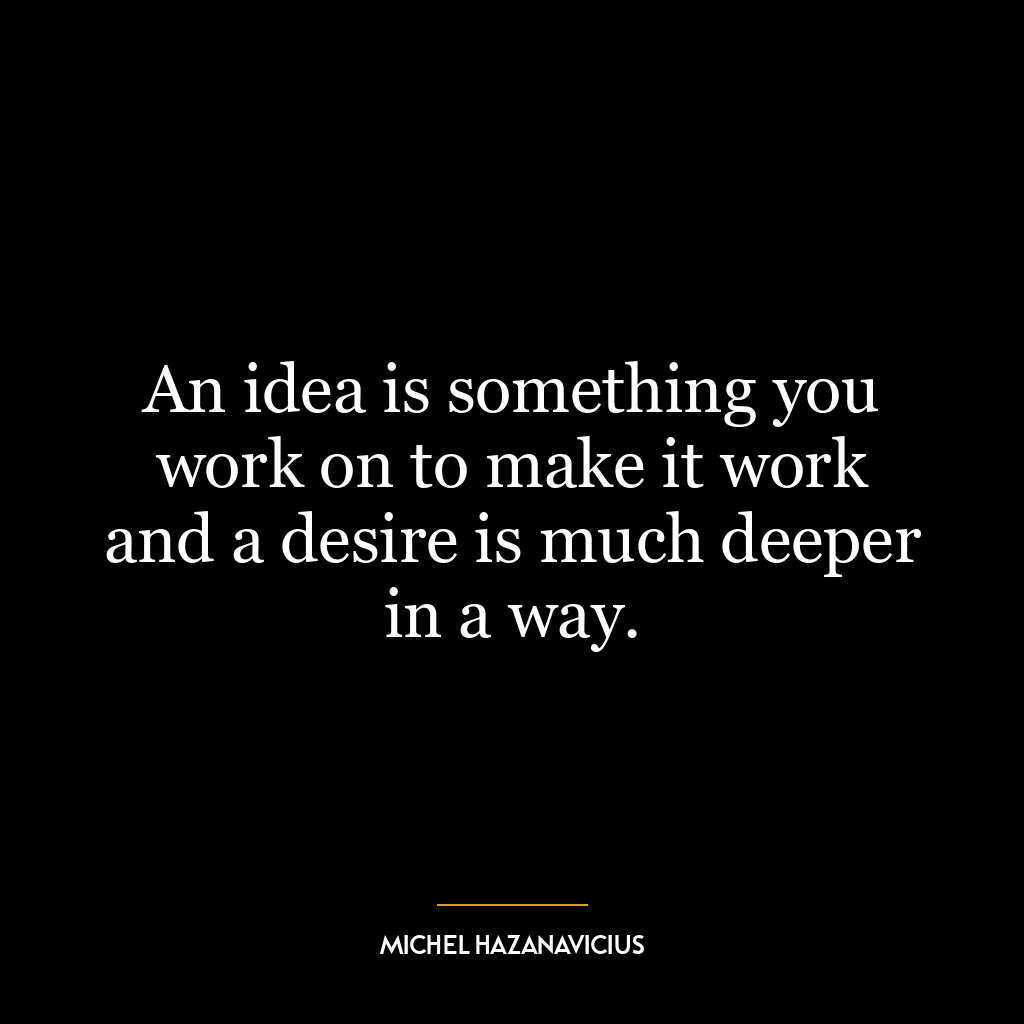 An idea is something you work on to make it work and a desire is much deeper in a way.