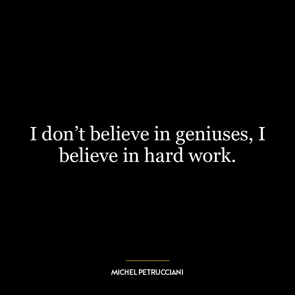 I don’t believe in geniuses, I believe in hard work.