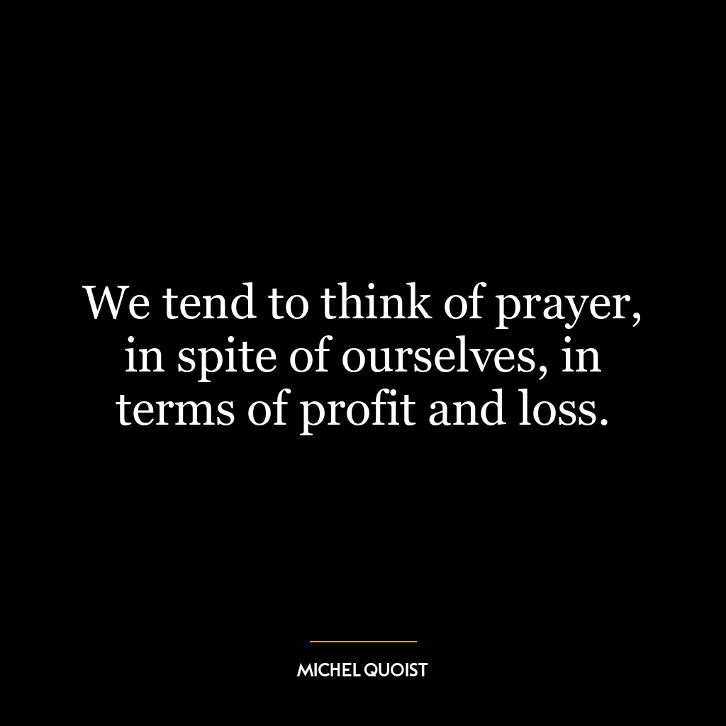 We tend to think of prayer, in spite of ourselves, in terms of profit and loss.