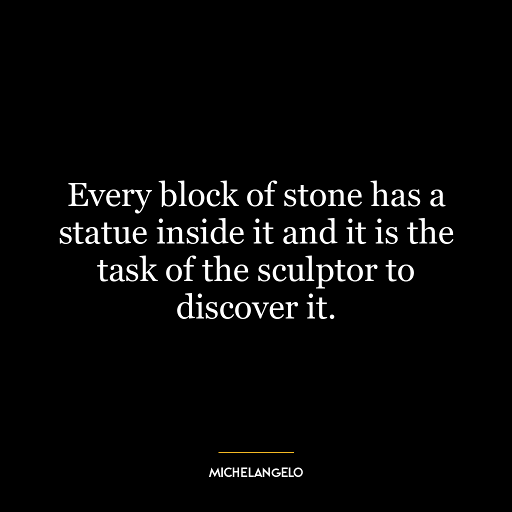 Every block of stone has a statue inside it and it is the task of the sculptor to discover it.