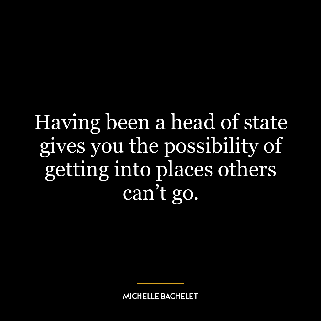 Having been a head of state gives you the possibility of getting into places others can’t go.