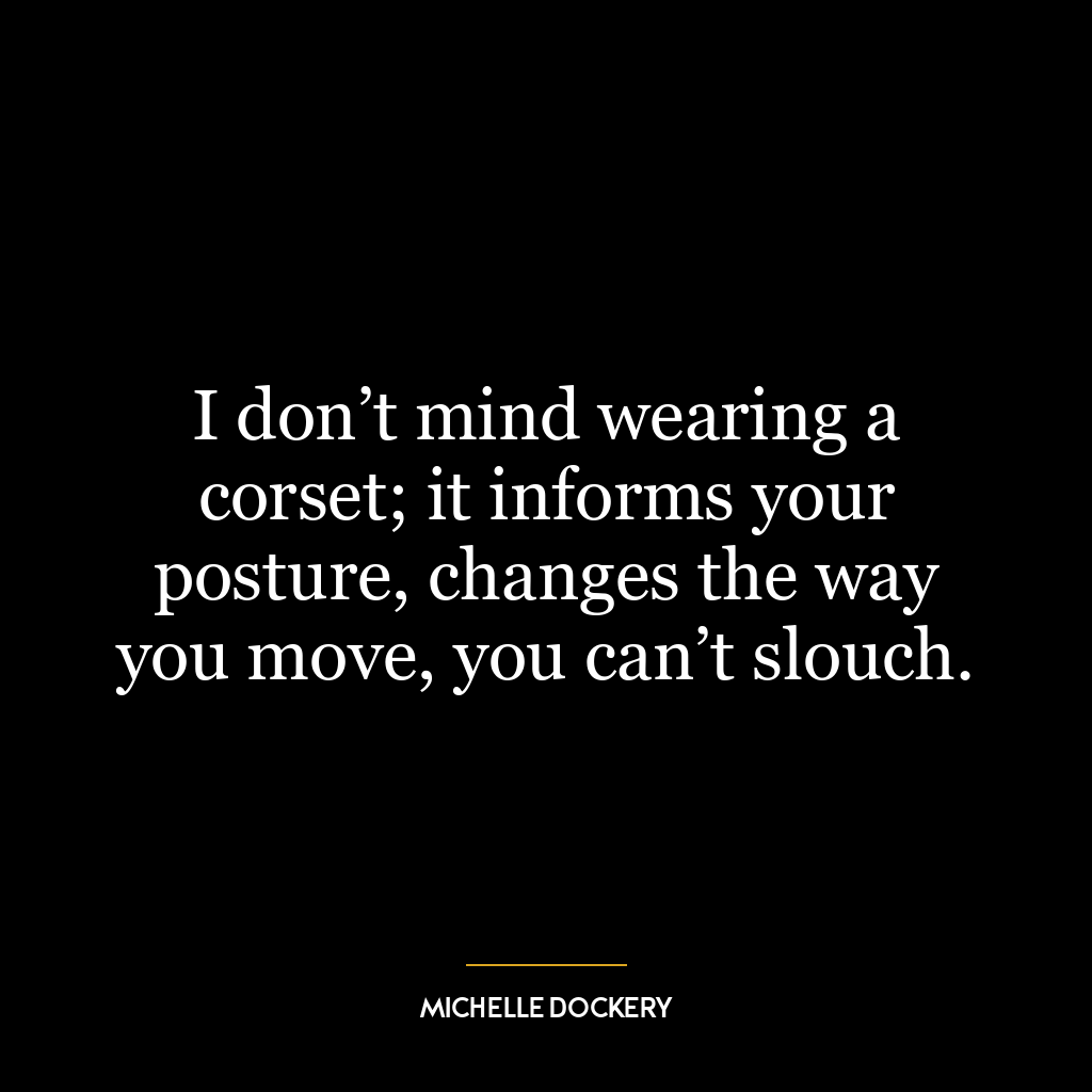 I don’t mind wearing a corset; it informs your posture, changes the way you move, you can’t slouch.