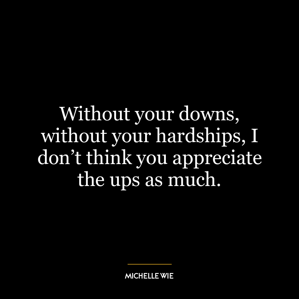 Without your downs, without your hardships, I don’t think you appreciate the ups as much.