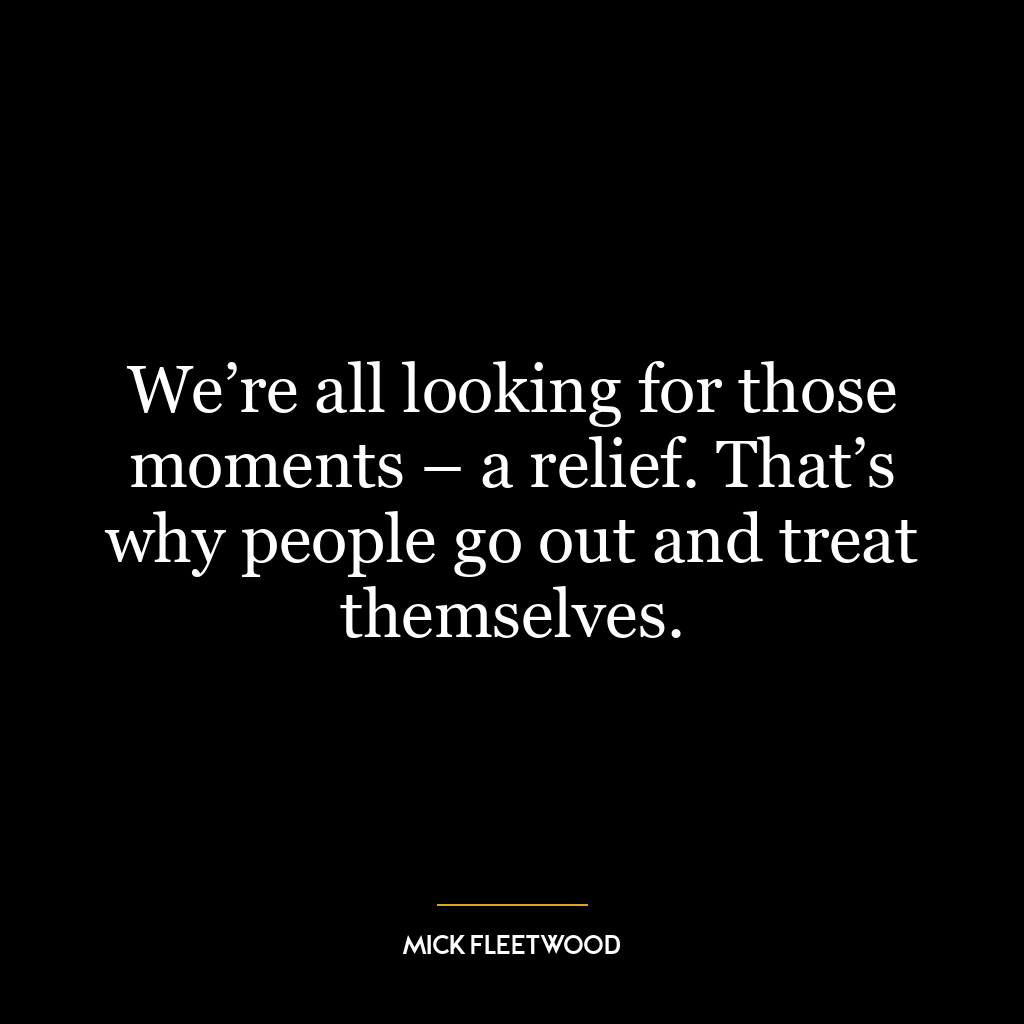 We’re all looking for those moments – a relief. That’s why people go out and treat themselves.