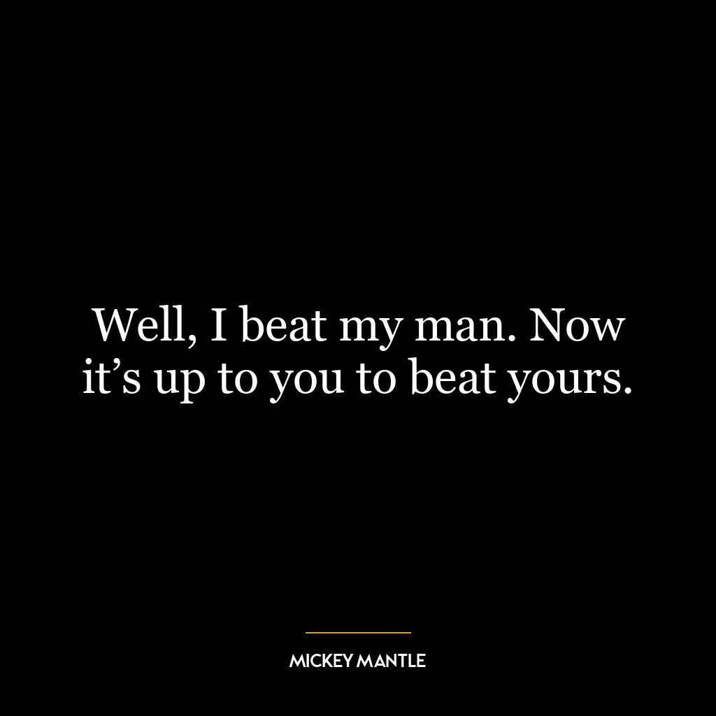 Well, I beat my man. Now it’s up to you to beat yours.